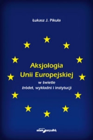 Könyv Aksjologia Unii Europejskiej w swietle zrodel, wykladni i instytucji J. Lukasz Pikula