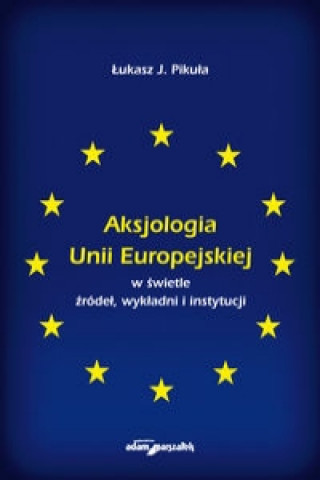 Kniha Aksjologia Unii Europejskiej w swietle zrodel, wykladni i instytucji J. Lukasz Pikula