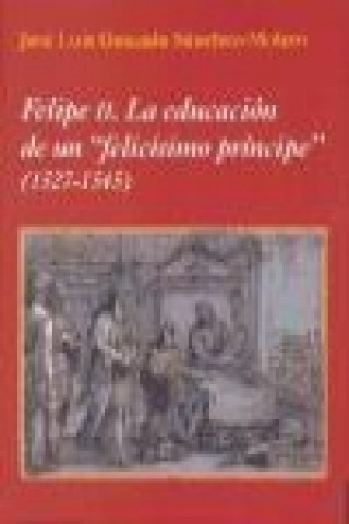 Книга Felipe II : la educación de un felicísimo príncipe. 1527-1545 José Luis Gonzalo Sánchez-Molero