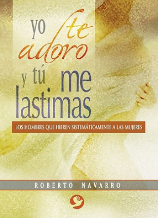 Carte Yo Te Adoro y Tu Me Lastimas: Los Hombres Que Hieren Sistematicamente a Las Mujeres Roberto Navarro