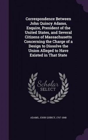 Kniha Correspondence Between John Quincy Adams, Esquire, President of the United States, and Several Citizens of Massachusetts Concerning the Charge of a De 