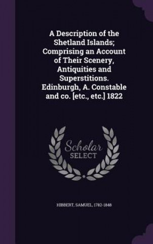 Kniha Description of the Shetland Islands; Comprising an Account of Their Scenery, Antiquities and Superstitions. Edinburgh, A. Constable and Co. [Etc., Etc Samuel Hibbert