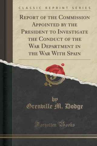 Książka Report of the Commission Appointed by the President to Investigate the Conduct of the War Department in the War with Spain (Classic Reprint) Grenville M Dodge