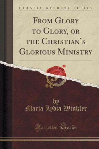 Carte From Glory to Glory, or the Christian's Glorious Ministry (Classic Reprint) Maria Lydia Winkler