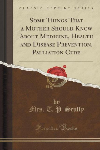 Boek Some Things That a Mother Should Know about Medicine, Health and Disease Prevention, Palliation Cure (Classic Reprint) Mrs. T. P. Scully