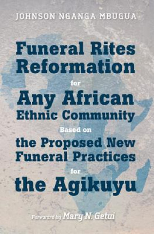 Kniha Funeral Rites Reformation for Any African Ethnic Community Based on the Proposed New Funeral Practices for the Agikuyu Johnson Nganga Mbugua