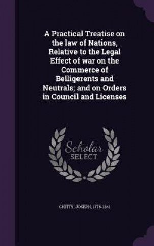 Kniha Practical Treatise on the Law of Nations, Relative to the Legal Effect of War on the Commerce of Belligerents and Neutrals; And on Orders in Council a Joseph Chitty