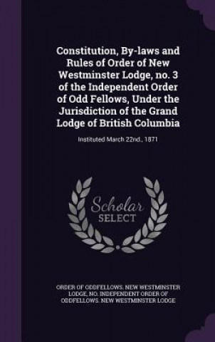 Könyv Constitution, By-Laws and Rules of Order of New Westminster Lodge, No. 3 of the Independent Order of Odd Fellows, Under the Jurisdiction of the Grand Independent Order of Oddfellows New Wes