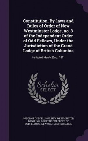 Knjiga Constitution, By-Laws and Rules of Order of New Westminster Lodge, No. 3 of the Independent Order of Odd Fellows, Under the Jurisdiction of the Grand Independent Order of Oddfellows New Wes