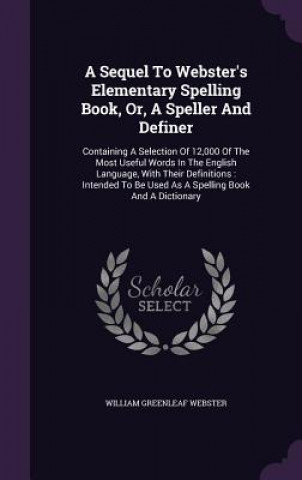 Könyv Sequel to Webster's Elementary Spelling Book, Or, a Speller and Definer William Greenleaf Webster