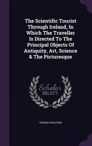 Kniha Scientific Tourist Through Ireland, in Which the Traveller Is Directed to the Principal Objects of Antiquity, Art, Science & the Picturesque Thomas Walford
