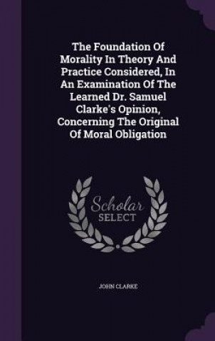 Kniha Foundation of Morality in Theory and Practice Considered, in an Examination of the Learned Dr. Samuel Clarke's Opinion, Concerning the Original of Mor Clarke