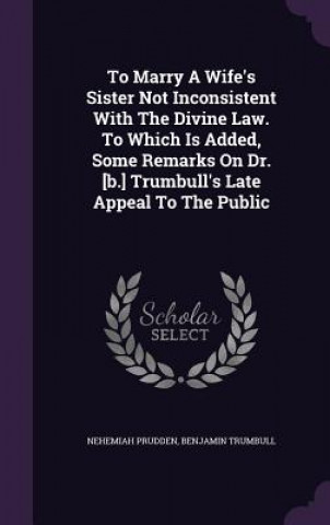 Kniha To Marry a Wife's Sister Not Inconsistent with the Divine Law. to Which Is Added, Some Remarks on Dr. [B.] Trumbull's Late Appeal to the Public Nehemiah Prudden