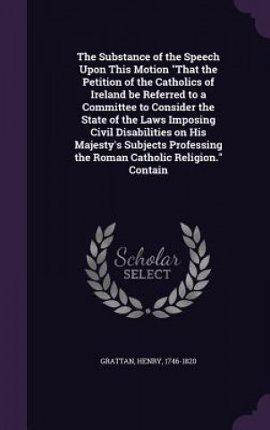 Knjiga Substance of the Speech Upon This Motion That the Petition of the Catholics of Ireland Be Referred to a Committee to Consider the State of the Laws Im Henry Grattan