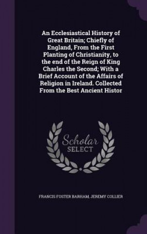 Könyv Ecclesiastical History of Great Britain; Chiefly of England, from the First Planting of Christianity, to the End of the Reign of King Charles the Seco Francis Foster Barham