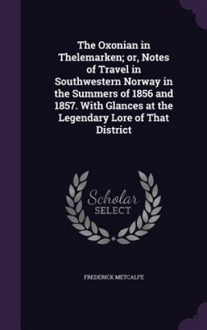 Livre Oxonian in Thelemarken; Or, Notes of Travel in Southwestern Norway in the Summers of 1856 and 1857. with Glances at the Legendary Lore of That Distric Frederick Metcalfe