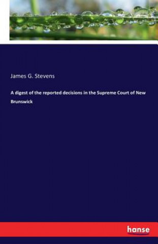 Carte digest of the reported decisions in the Supreme Court of New Brunswick James G Stevens
