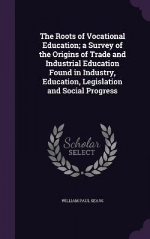 Carte Roots of Vocational Education; A Survey of the Origins of Trade and Industrial Education Found in Industry, Education, Legislation and Social Progress William Paul Sears