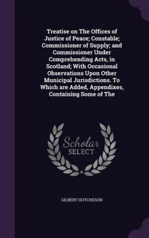 Livre Treatise on the Offices of Justice of Peace; Constable; Commissioner of Supply; And Commissioner Under Comprehending Acts, in Scotland; With Occasiona Gilbert Hutcheson