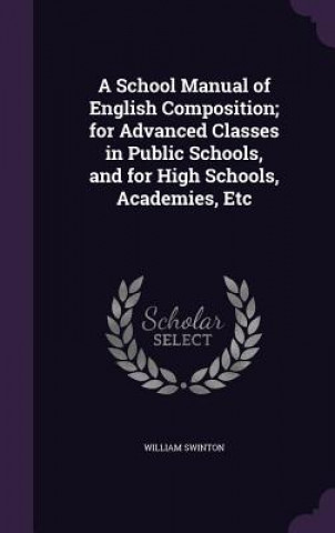 Carte School Manual of English Composition; For Advanced Classes in Public Schools, and for High Schools, Academies, Etc William Swinton