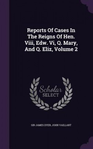 Kniha Reports of Cases in the Reigns of Hen. VIII, Edw. VI, Q. Mary, and Q. Eliz, Volume 2 Sir James Dyer