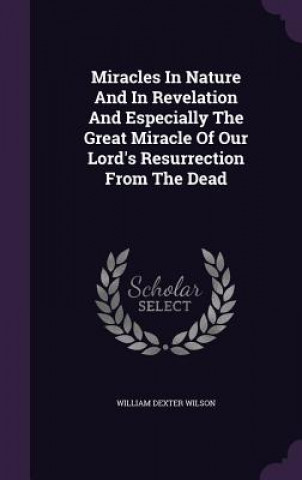 Könyv Miracles in Nature and in Revelation and Especially the Great Miracle of Our Lord's Resurrection from the Dead William Dexter Wilson