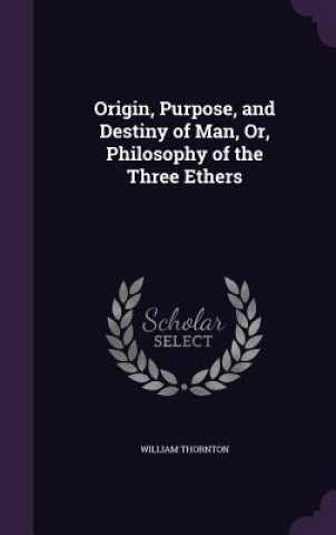 Книга Origin, Purpose, and Destiny of Man, Or, Philosophy of the Three Ethers William Thornton