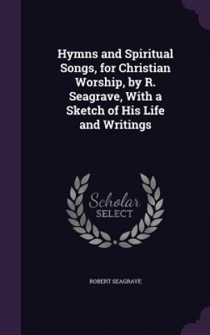 Könyv Hymns and Spiritual Songs, for Christian Worship, by R. Seagrave, with a Sketch of His Life and Writings Robert Seagrave