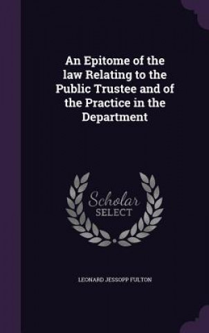 Könyv Epitome of the Law Relating to the Public Trustee and of the Practice in the Department Leonard Jessopp Fulton