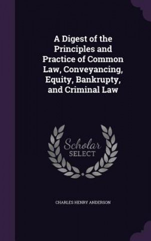 Kniha Digest of the Principles and Practice of Common Law, Conveyancing, Equity, Bankrupty, and Criminal Law Charles Henry Anderson