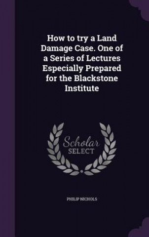 Carte How to Try a Land Damage Case. One of a Series of Lectures Especially Prepared for the Blackstone Institute Philip (University of Pennsylvania) Nichols