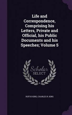 Kniha Life and Correspondence, Comprising His Letters, Private and Official, His Public Documents and His Speeches; Volume 5 Rufus King