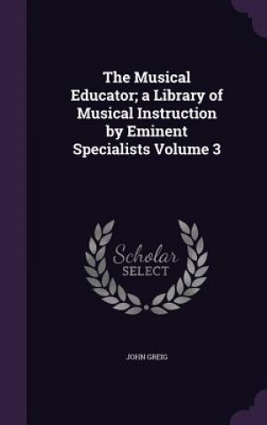 Kniha Musical Educator; A Library of Musical Instruction by Eminent Specialists Volume 3 John Greig