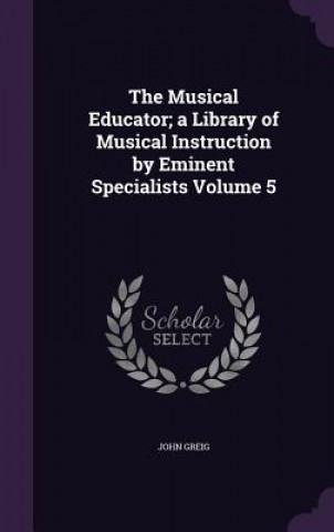 Kniha Musical Educator; A Library of Musical Instruction by Eminent Specialists Volume 5 John Greig