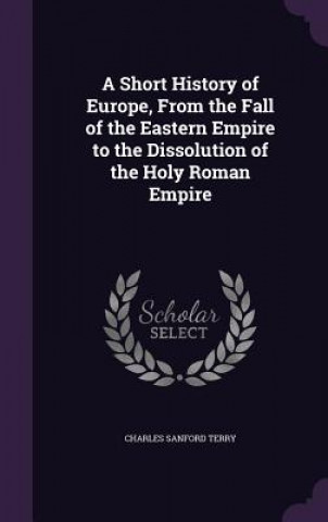 Kniha Short History of Europe, from the Fall of the Eastern Empire to the Dissolution of the Holy Roman Empire Charles Sanford Terry