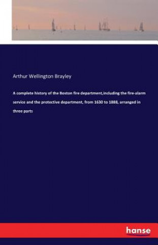 Kniha complete history of the Boston fire department, including the fire-alarm service and the protective department, from 1630 to 1888, arranged in three p Arthur Wellington Brayley