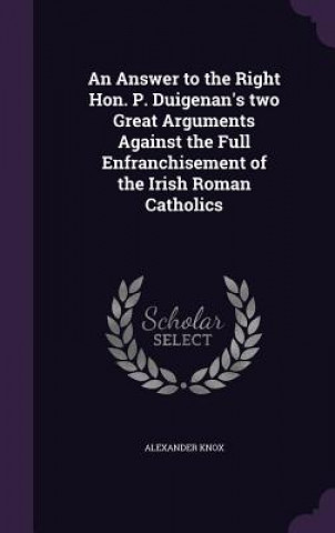 Kniha Answer to the Right Hon. P. Duigenan's Two Great Arguments Against the Full Enfranchisement of the Irish Roman Catholics Alexander Knox