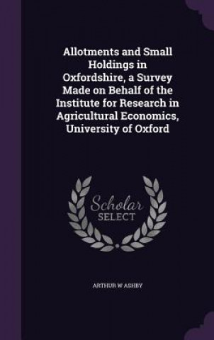 Buch Allotments and Small Holdings in Oxfordshire, a Survey Made on Behalf of the Institute for Research in Agricultural Economics, University of Oxford Arthur W Ashby