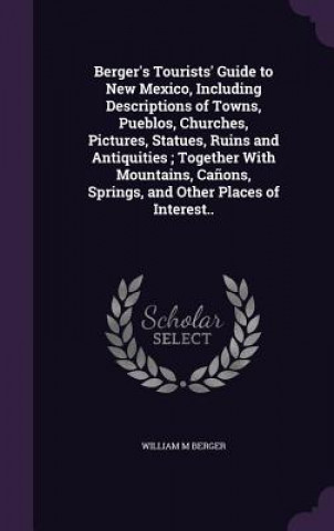 Kniha Berger's Tourists' Guide to New Mexico, Including Descriptions of Towns, Pueblos, Churches, Pictures, Statues, Ruins and Antiquities; Together with Mo William M Berger