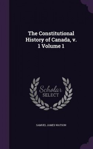 Kniha Constitutional History of Canada, V. 1 Volume 1 Samuel James Watson