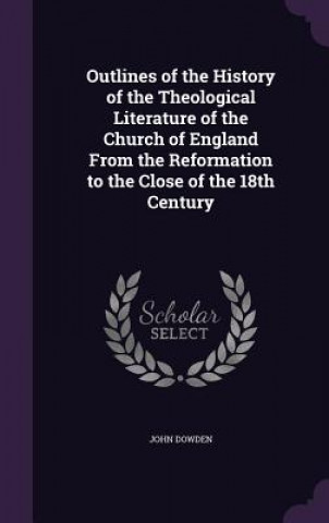 Książka Outlines of the History of the Theological Literature of the Church of England from the Reformation to the Close of the 18th Century Bishop of Edinburgh John Dowden