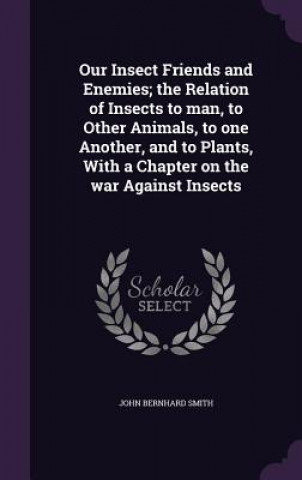 Kniha Our Insect Friends and Enemies; The Relation of Insects to Man, to Other Animals, to One Another, and to Plants, with a Chapter on the War Against Ins John Bernhard Smith