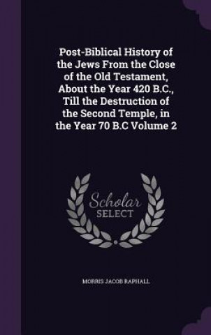 Kniha Post-Biblical History of the Jews from the Close of the Old Testament, about the Year 420 B.C., Till the Destruction of the Second Temple, in the Year Morris Jacob Raphall