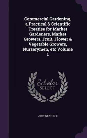 Carte Commercial Gardening, a Practical & Scientific Treatise for Market Gardeners, Market Growers, Fruit, Flower & Vegetable Growers, Nurserymen, Etc Volum John Weathers