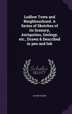 Kniha Ludlow Town and Neighbourhood. a Series of Sketches of Its Scenery, Antiquities, Geology, Etc., Drawn & Described in Pen and Ink Oliver Baker