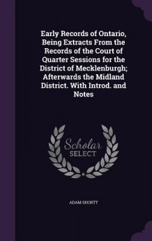 Carte Early Records of Ontario, Being Extracts from the Records of the Court of Quarter Sessions for the District of Mecklenburgh; Afterwards the Midland Di Adam Shortt