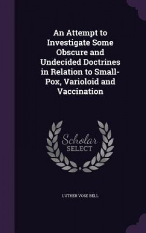Kniha Attempt to Investigate Some Obscure and Undecided Doctrines in Relation to Small-Pox, Varioloid and Vaccination Luther Vose Bell