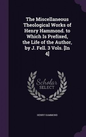 Kniha Miscellaneous Theological Works of Henry Hammond. to Which Is Prefixed, the Life of the Author, by J. Fell. 3 Vols. [In 4] Henry Hammond