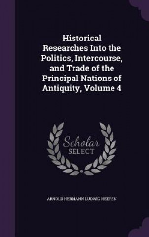 Libro Historical Researches Into the Politics, Intercourse, and Trade of the Principal Nations of Antiquity, Volume 4 Arnold Hermann Ludwig Heeren