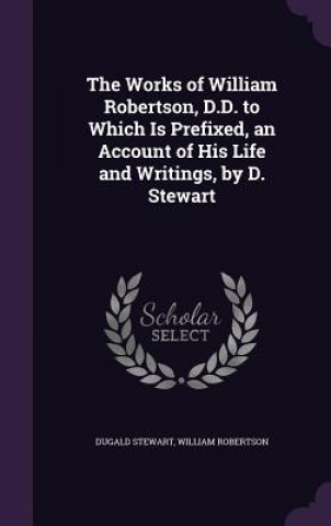 Kniha Works of William Robertson, D.D. to Which Is Prefixed, an Account of His Life and Writings, by D. Stewart Dugald Stewart